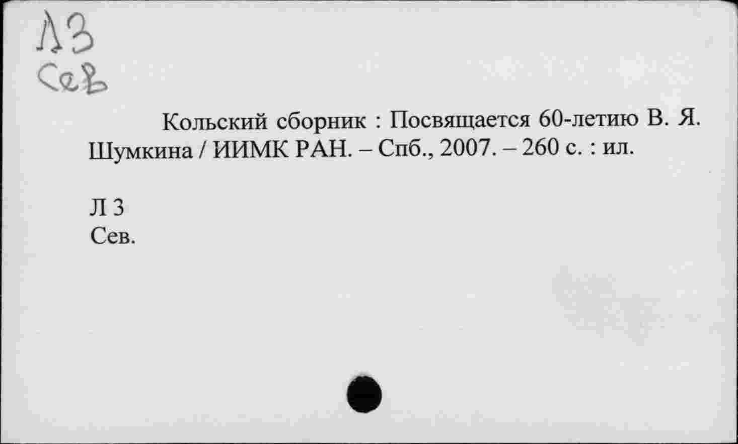 ﻿AS
Cat
Кольский сборник : Посвящается 60-летию В. Я.
Шумкина / ИИМК РАН. — Спб., 2007. — 260 с. : ил.
Л 3
Сев.